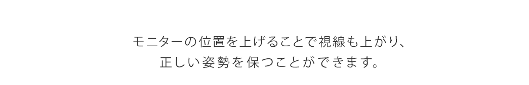 モニターの位置を上げることで視線も上がり、正しい姿勢を保つことができます