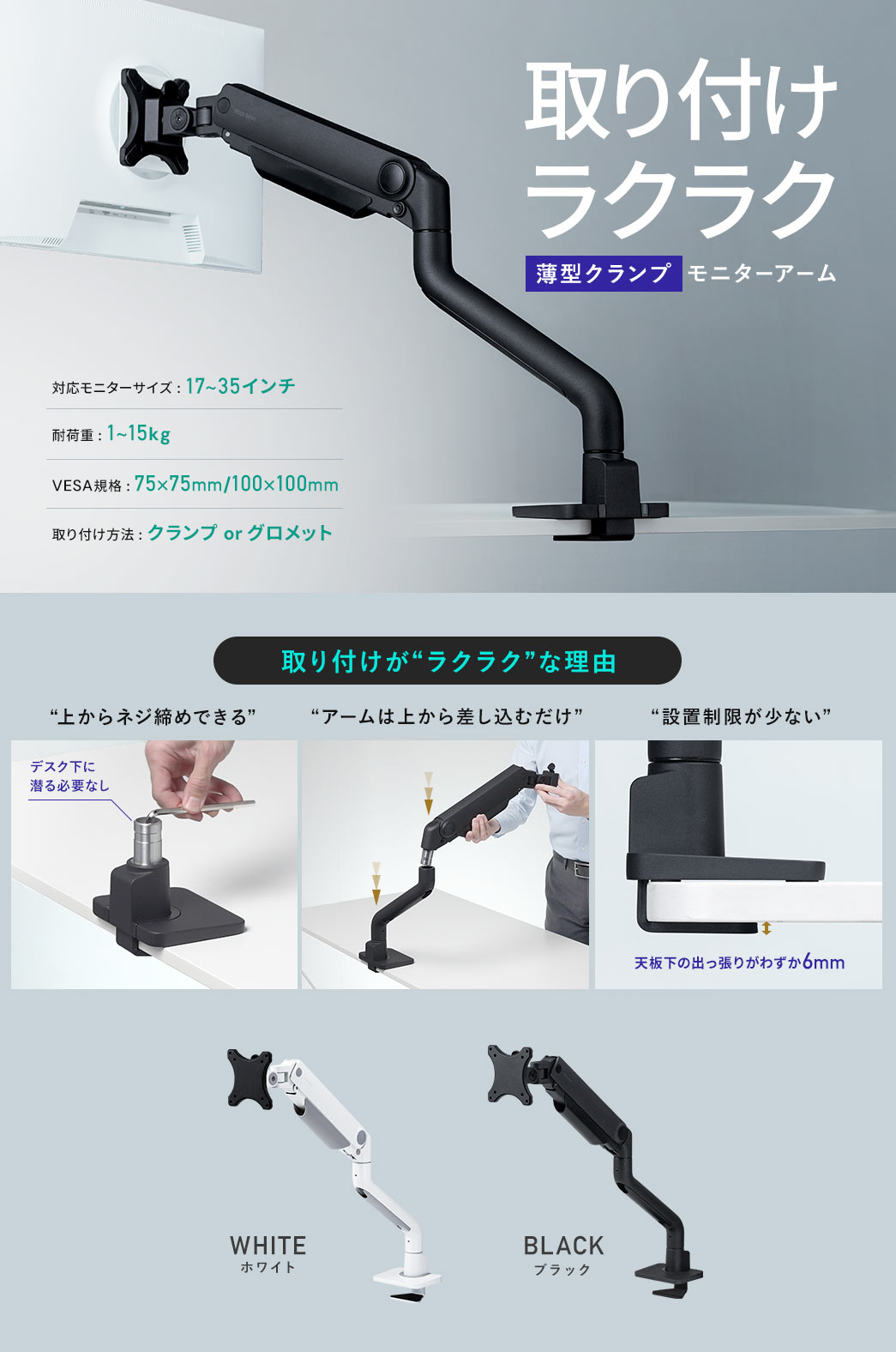 取り付けラクラク薄型クランプモニターアーム 対応モニターサイズ:17～35インチ 耐荷重:1～15kg VESA規格:75×75mm/100×100mm 取り付け方法:クランプorグロメット 取り付けがラクラクな理由は上からネジ締めできてデスク下に潜る必要なし、アームは上から差し込むだけ、天板下の出っ張りがわずか6mmで設置制限が少ない WHITEホワイト BLACKブラック
