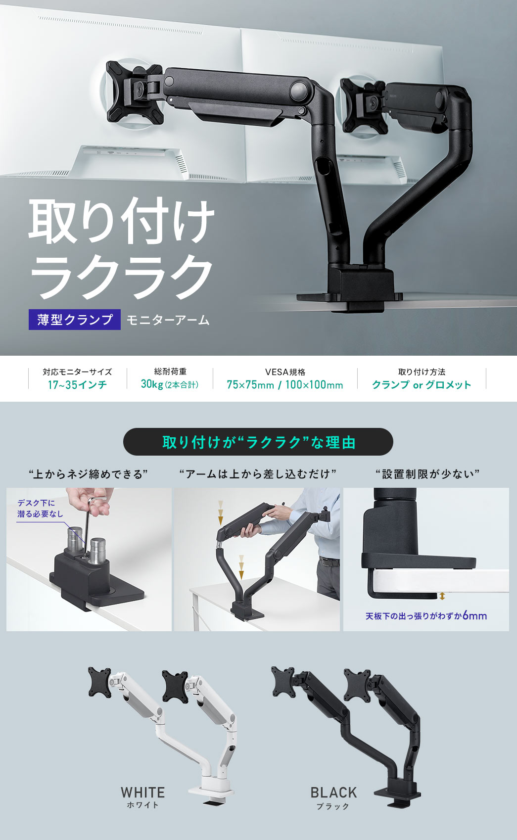 取り付けラクラク薄型クランプモニターアーム 対応モニターサイズ:17～35インチ 耐荷重:1～15kg VESA規格:75×75mm/100×100mm 取り付け方法:クランプorグロメット 取り付けがラクラクな理由は上からネジ締めできてデスク下に潜る必要なし、アームは上から差し込むだけ、天板下の出っ張りがわずか6mmで設置制限が少ない WHITEホワイト BLACKブラック