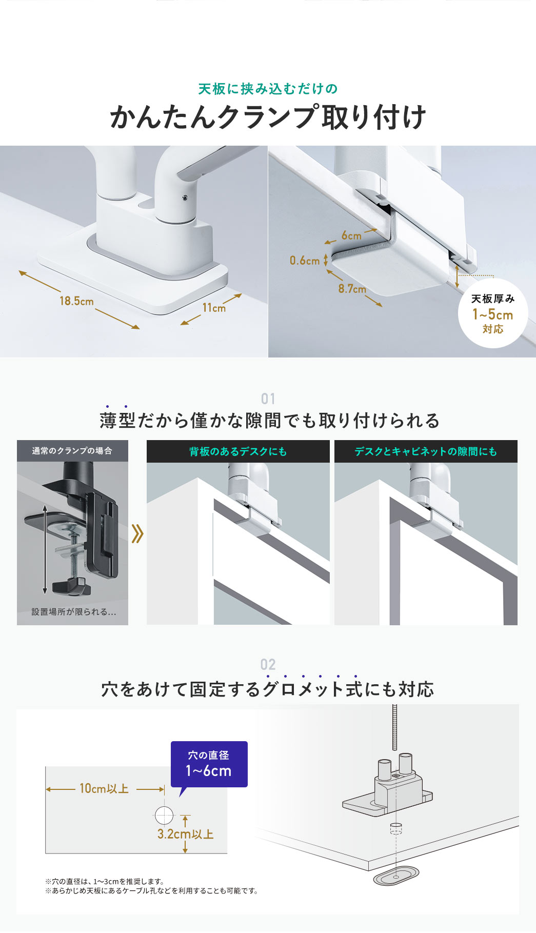 天板に挟み込むだけのかんたんクランプ取り付け 01 薄型だから背板のあるデスク、デスクとキャビネットの隙間など僅かな隙間でも取り付けられる 02 穴をあけて固定するグロメット式にも対応 穴の直径1～6cm ※穴の直径は、1～3cmを推奨します。 ※あらかじめ天板にあるケーブル孔などを利用することも可能です。