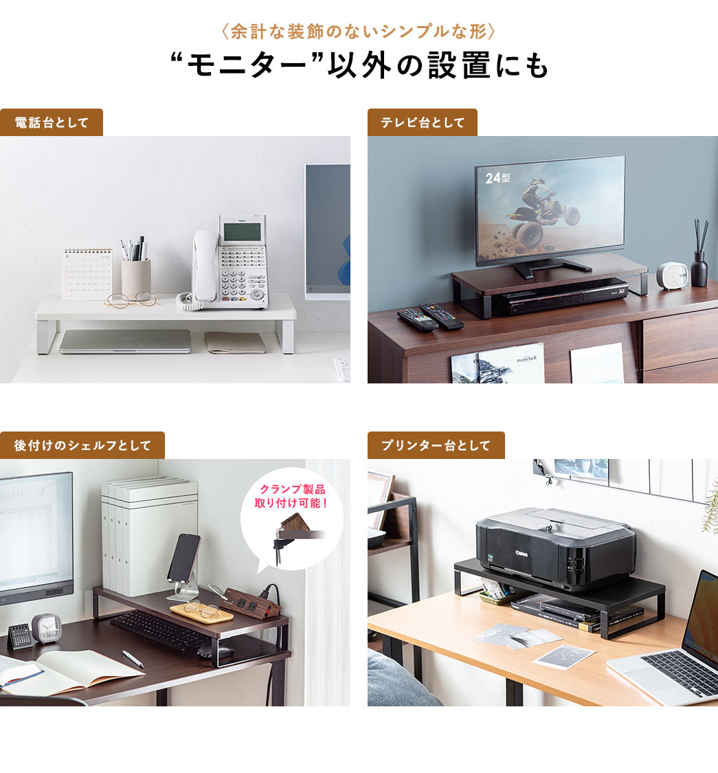 余計な装飾のないシンプルな形なので、電話台、テレビ台など、モニター以外の設置にもご使用いただけます。また、クランプ製品の取り付けが可能なので、後付けのシェルフにも最適です。