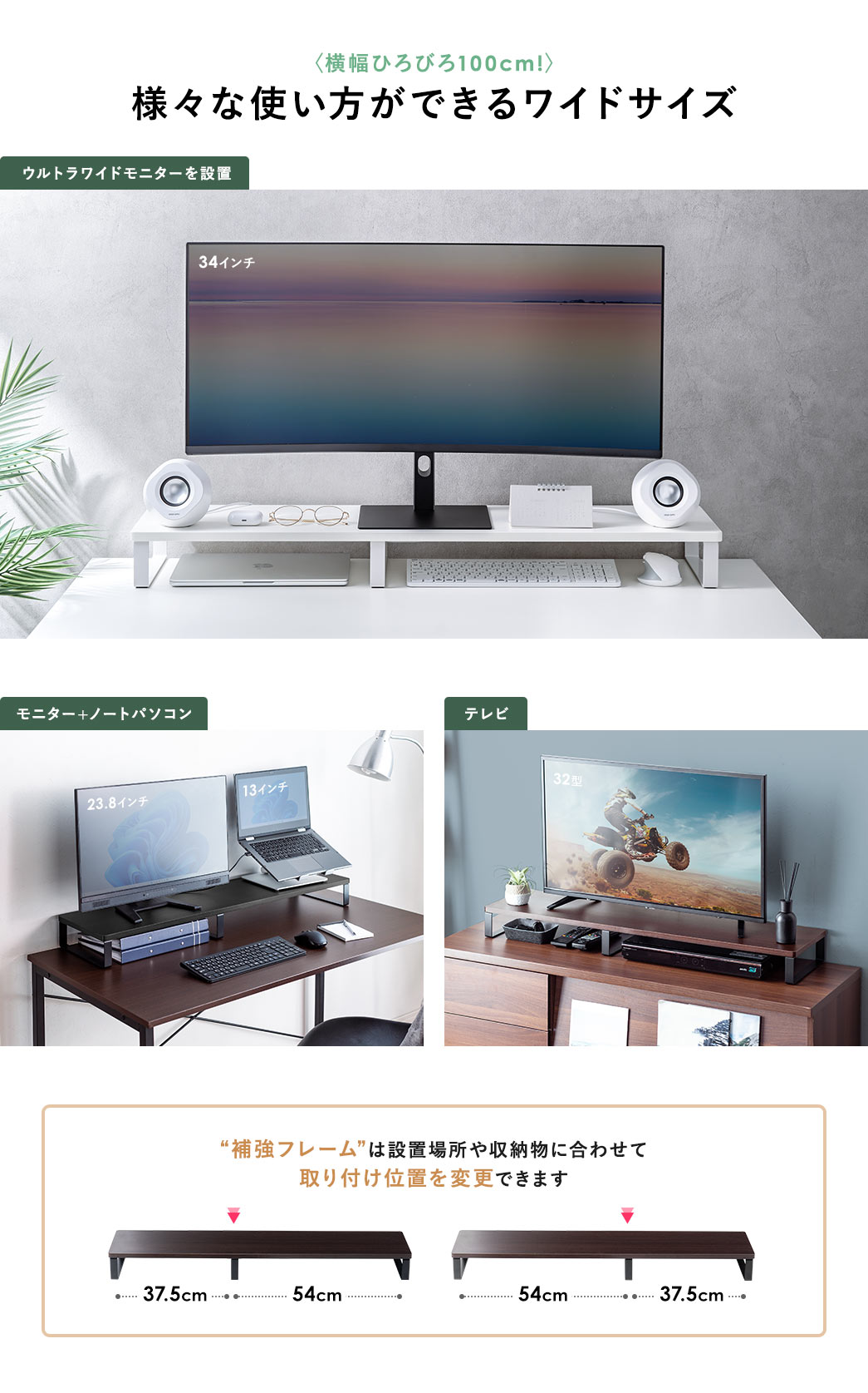 ウルトラワイドモニター、モニター＋ノートパソコン、テレビを設置など、横幅ひろびろ100cmで、様々な使い方ができるワイドサイズ。“補強フレーム”は設置場所や収納物に合わせて、取り付け位置を変更できます。