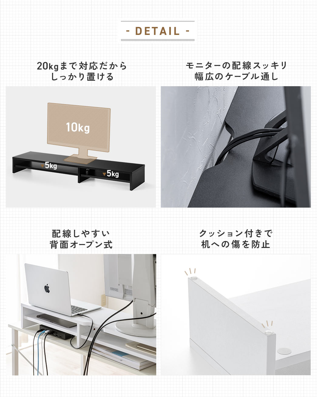 DETAIL 20kgまで対応しっかり置ける モニターの配線スッキリ幅広のケーブル通し 配線しやすい背面オープン式 クッション付きで机への傷を防止