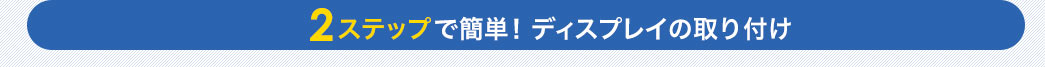 2ステップで簡単 ディスプレイの取り付け