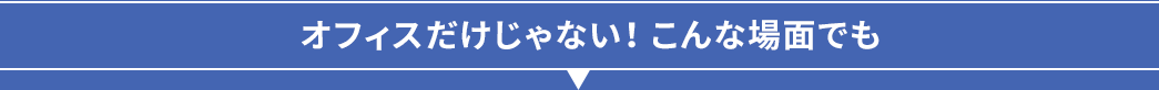 オフィスだけじゃない こんな場面でも