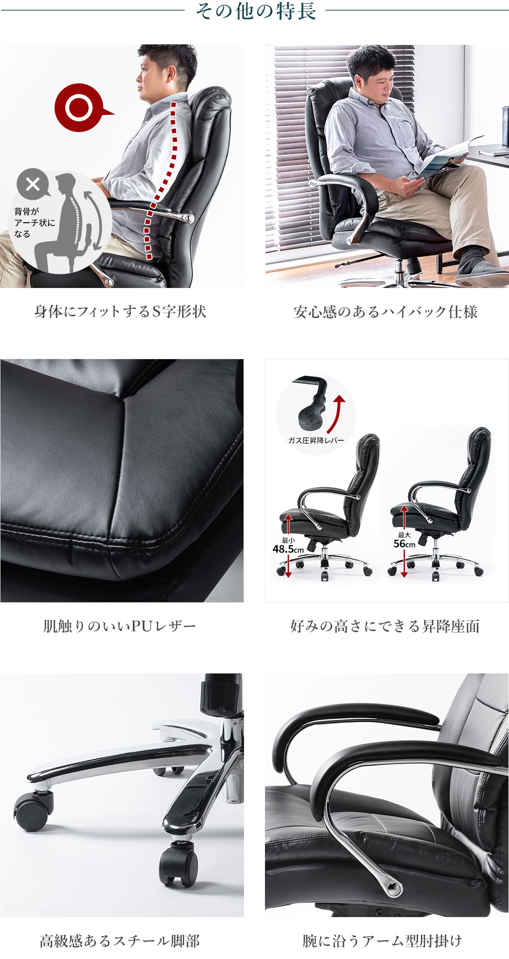その他の特長 身体にフィットするS字形状 安心感のあるハイバック仕様 肌触りのいいPUレザー 好みの高さにできる昇降座面 高級感あるスチール脚部  腕に沿うアーム型肘掛け