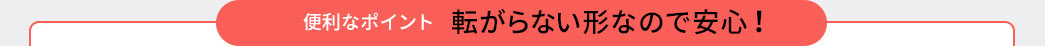 便利なポイント 転がらない形なので安心